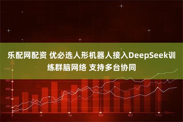 乐配网配资 优必选人形机器人接入DeepSeek训练群脑网络 支持多台协同