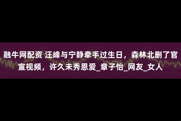 融牛网配资 汪峰与宁静牵手过生日，森林北删了官宣视频，许久未秀恩爱_章子怡_网友_女人