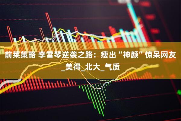 前莱策略 李雪琴逆袭之路：瘦出“神颜”惊呆网友_美得_北大_气质