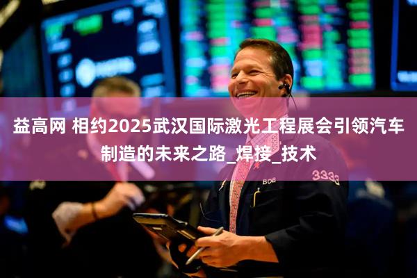 益高网 相约2025武汉国际激光工程展会引领汽车制造的未来之路_焊接_技术