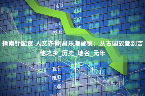 指南针配资 人文齐鲁|昌乐鄌郚镇：从古国故都到吉他之乡_历史_地名_元年