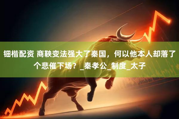 钿楷配资 商鞅变法强大了秦国，何以他本人却落了个悲催下场？_秦孝公_制度_太子