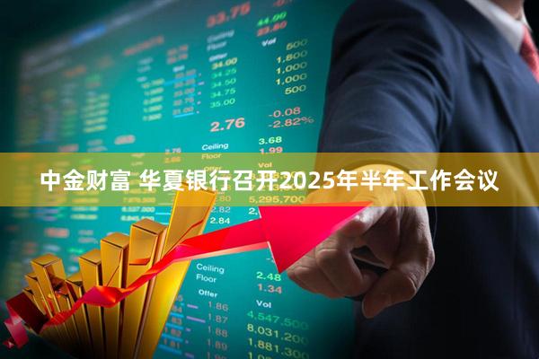 中金财富 华夏银行召开2025年半年工作会议