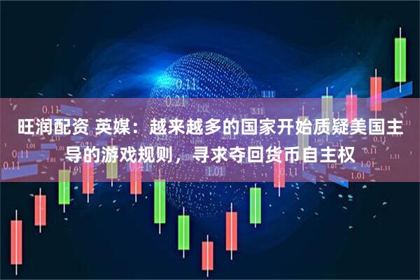 旺润配资 英媒：越来越多的国家开始质疑美国主导的游戏规则，寻求夺回货币自主权