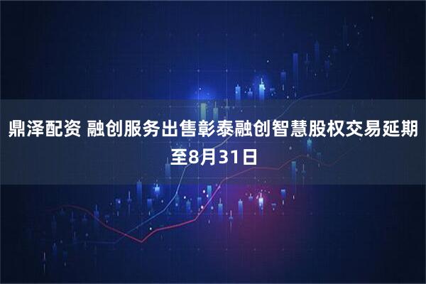 鼎泽配资 融创服务出售彰泰融创智慧股权交易延期至8月31日