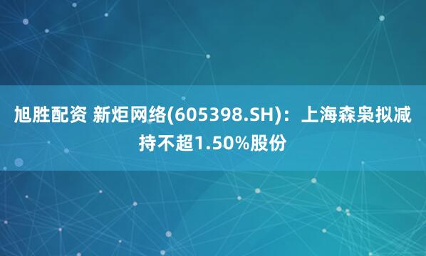 旭胜配资 新炬网络(605398.SH)：上海森枭拟减持不超1.50%股份