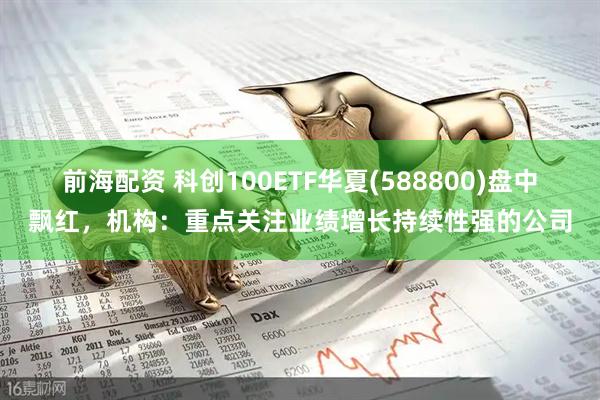 前海配资 科创100ETF华夏(588800)盘中飘红，机构：重点关注业绩增长持续性强的公司
