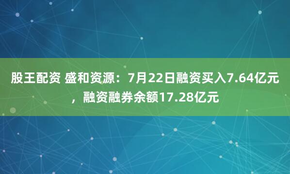 股王配资 盛和资源：7月22日融资买入7.64亿元，融资融券余额17.28亿元