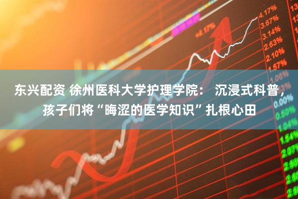 东兴配资 徐州医科大学护理学院： 沉浸式科普，孩子们将“晦涩的医学知识”扎根心田