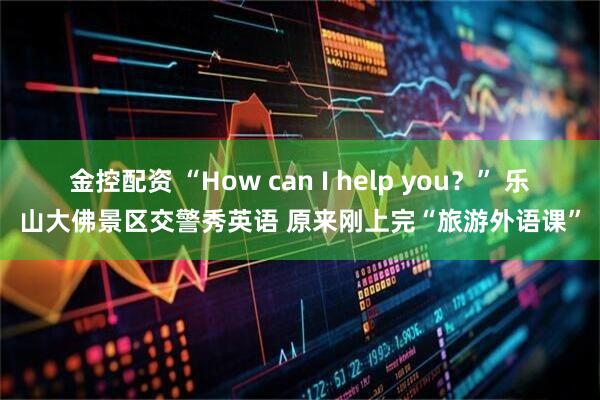 金控配资 “How can I help you？” 乐山大佛景区交警秀英语 原来刚上完“旅游外语课”