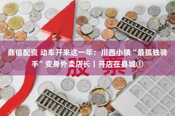 鼎信配资 动车开来这一年：川西小镇“最孤独骑手”变身外卖店长丨开店在县城①