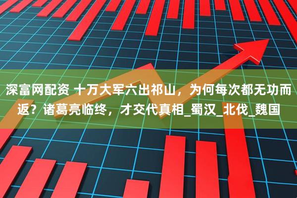 深富网配资 十万大军六出祁山，为何每次都无功而返？诸葛亮临终，才交代真相_蜀汉_北伐_魏国