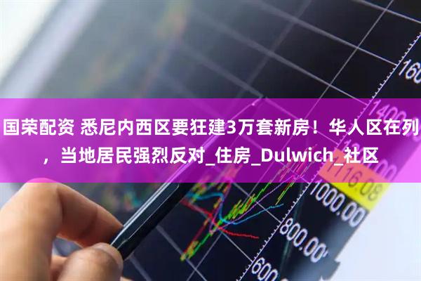 国荣配资 悉尼内西区要狂建3万套新房！华人区在列，当地居民强烈反对_住房_Dulwich_社区