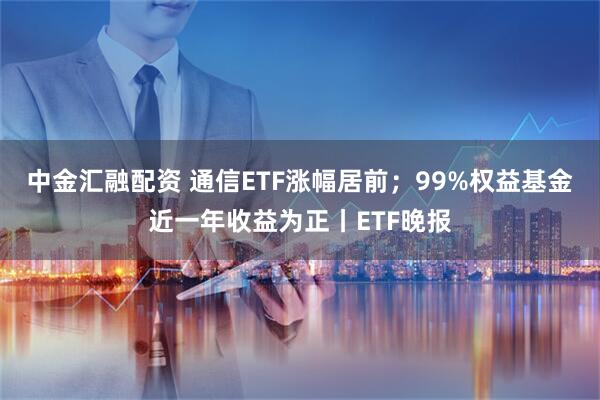 中金汇融配资 通信ETF涨幅居前；99%权益基金近一年收益为正丨ETF晚报