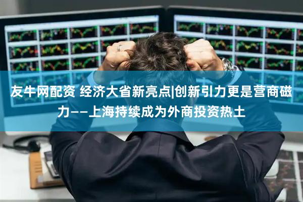 友牛网配资 经济大省新亮点|创新引力更是营商磁力——上海持续成为外商投资热土